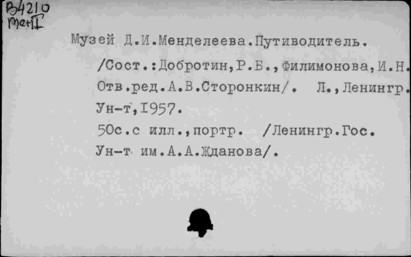 ﻿
Музей Д.И.Менделеева.Путиводитель.
/Сост.:Добротин,Р.Б.,Филимонова,И.Н Отв.ред.А.В.Сторонник/. Л., Ленингр Ун-т,1957«
50с.с илл.,портр. /Ленингр.Гос. Ун-т им.А.А.Жданова/.